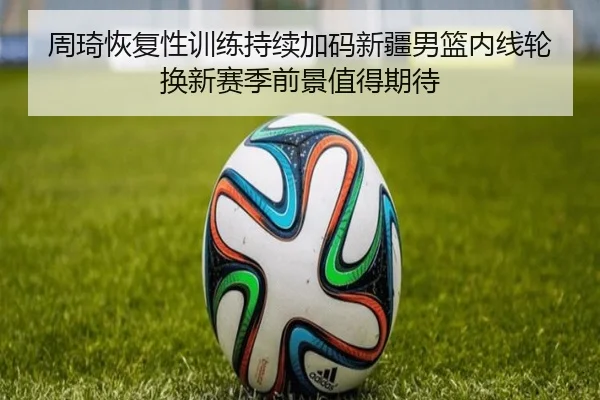 周琦恢复性训练持续加码新疆男篮内线轮换新赛季前景值得期待